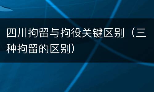 四川拘留与拘役关键区别（三种拘留的区别）