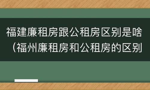 福建廉租房跟公租房区别是啥（福州廉租房和公租房的区别）