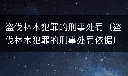 盗伐林木犯罪的刑事处罚（盗伐林木犯罪的刑事处罚依据）