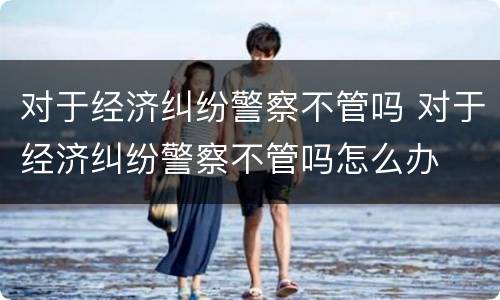 对于经济纠纷警察不管吗 对于经济纠纷警察不管吗怎么办
