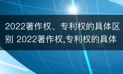 2022著作权、专利权的具体区别 2022著作权,专利权的具体区别是什么