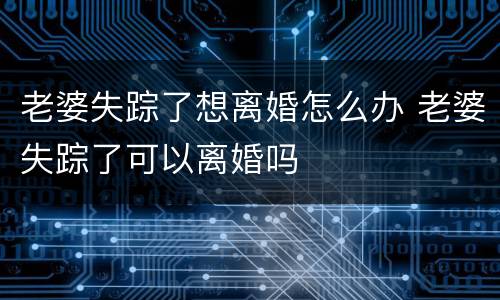 老婆失踪了想离婚怎么办 老婆失踪了可以离婚吗