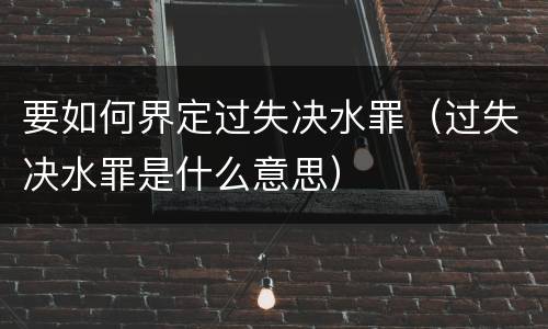 要如何界定过失决水罪（过失决水罪是什么意思）