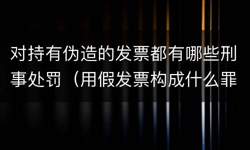 对持有伪造的发票都有哪些刑事处罚（用假发票构成什么罪）