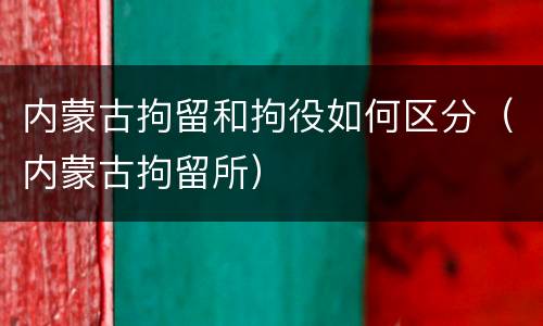 内蒙古拘留和拘役如何区分（内蒙古拘留所）