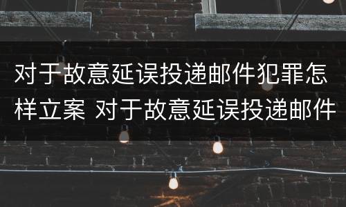 对于故意延误投递邮件犯罪怎样立案 对于故意延误投递邮件犯罪怎样立案处理