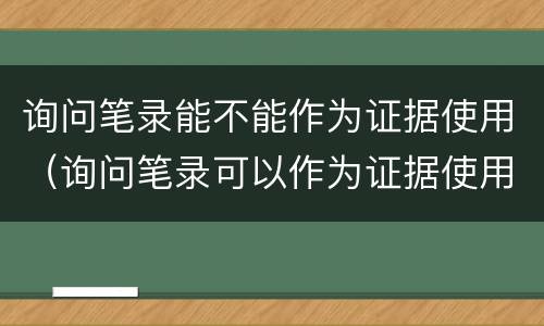 询问笔录能不能作为证据使用（询问笔录可以作为证据使用吗）