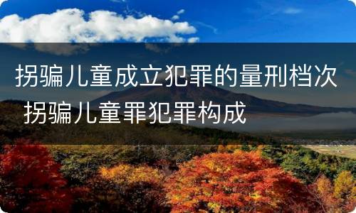 拐骗儿童成立犯罪的量刑档次 拐骗儿童罪犯罪构成