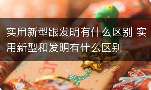 实用新型跟发明有什么区别 实用新型和发明有什么区别