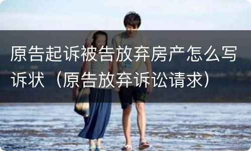 原告起诉被告放弃房产怎么写诉状（原告放弃诉讼请求）
