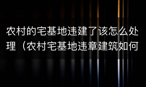 农村的宅基地违建了该怎么处理（农村宅基地违章建筑如何处理）