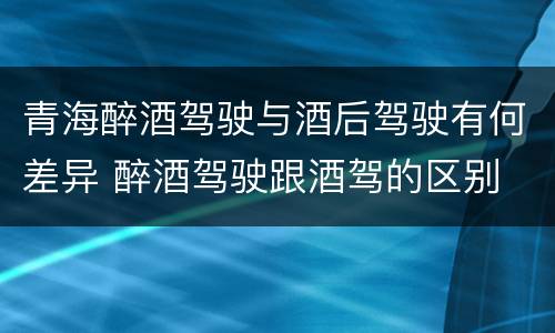 青海醉酒驾驶与酒后驾驶有何差异 醉酒驾驶跟酒驾的区别