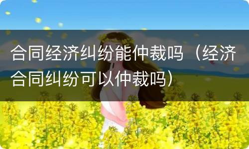 合同经济纠纷能仲裁吗（经济合同纠纷可以仲裁吗）