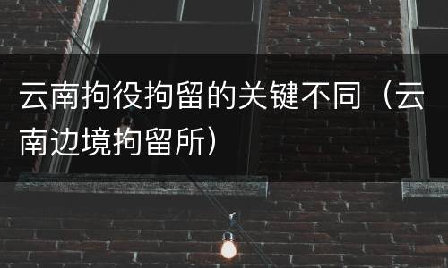 云南拘役拘留的关键不同（云南边境拘留所）