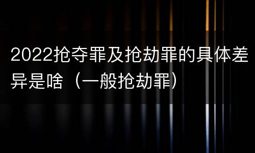 2022抢夺罪及抢劫罪的具体差异是啥（一般抢劫罪）