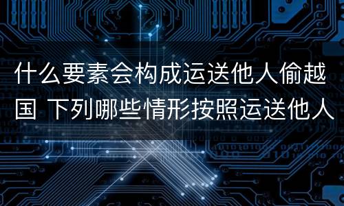 什么要素会构成运送他人偷越国 下列哪些情形按照运送他人偷越国境罪一罪处罚