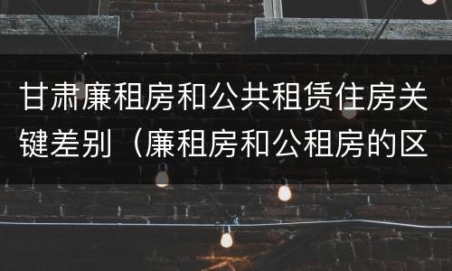 甘肃廉租房和公共租赁住房关键差别（廉租房和公租房的区别在哪里）