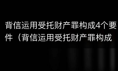背信运用受托财产罪构成4个要件（背信运用受托财产罪构成4个要件有哪些）