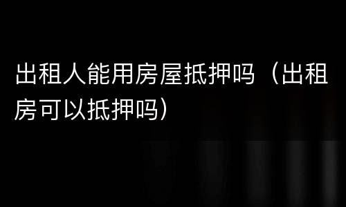 出租人能用房屋抵押吗(出租房可以抵押吗)