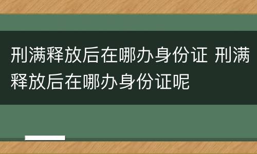 刑满释放后在哪办身份证 刑满释放后在哪办身份证呢