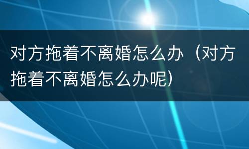 对方拖着不离婚怎么办（对方拖着不离婚怎么办呢）