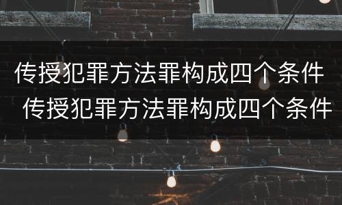 传授犯罪方法罪构成四个条件 传授犯罪方法罪构成四个条件是什么