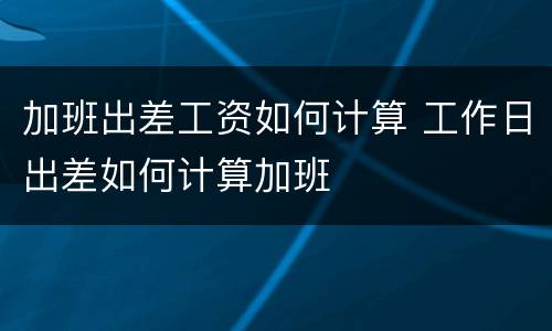 加班出差工资如何计算 工作日出差如何计算加班