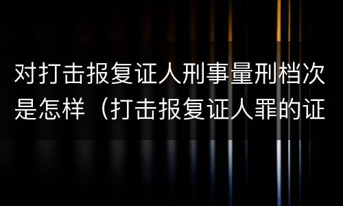 对打击报复证人刑事量刑档次是怎样（打击报复证人罪的证人范围）