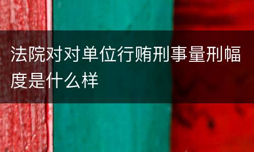 法院对对单位行贿刑事量刑幅度是什么样