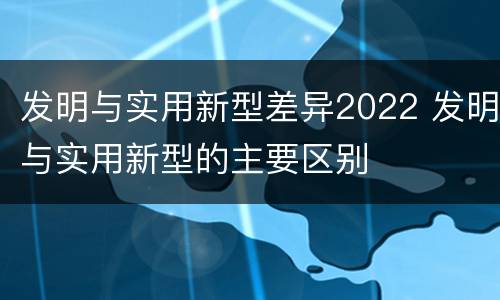 发明与实用新型差异2022 发明与实用新型的主要区别