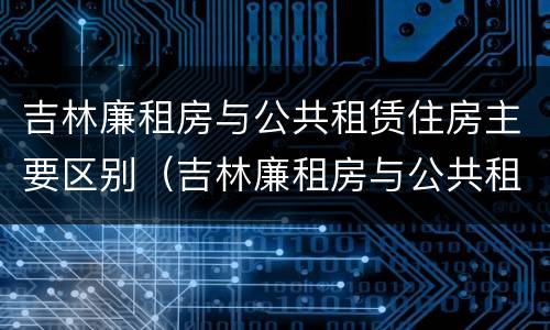 吉林廉租房与公共租赁住房主要区别（吉林廉租房与公共租赁住房主要区别是什么）
