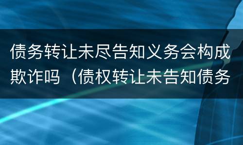 债务转让未尽告知义务会构成欺诈吗（债权转让未告知债务人生效吗）