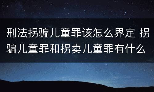 刑法拐骗儿童罪该怎么界定 拐骗儿童罪和拐卖儿童罪有什么区别