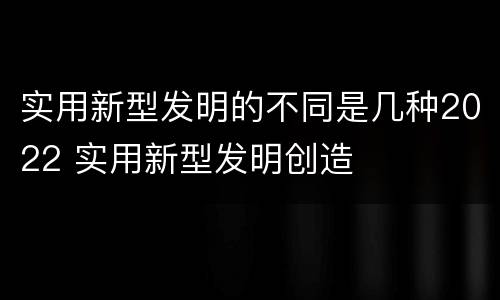 实用新型发明的不同是几种2022 实用新型发明创造