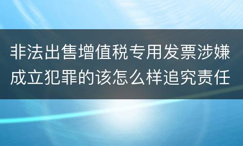 非法出售增值税专用发票涉嫌成立犯罪的该怎么样追究责任