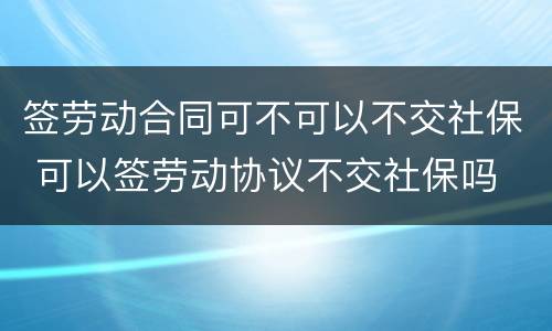 签劳动合同可不可以不交社保 可以签劳动协议不交社保吗