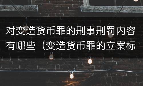对变造货币罪的刑事刑罚内容有哪些（变造货币罪的立案标准）