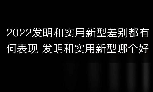 2022发明和实用新型差别都有何表现 发明和实用新型哪个好
