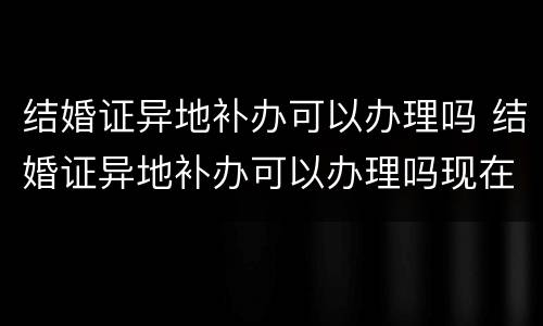 结婚证异地补办可以办理吗 结婚证异地补办可以办理吗现在