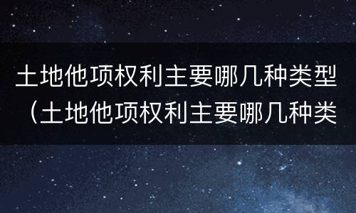 土地他项权利主要哪几种类型（土地他项权利主要哪几种类型包括）