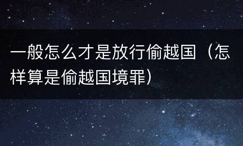一般怎么才是放行偷越国（怎样算是偷越国境罪）