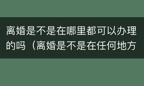 离婚是不是在哪里都可以办理的吗（离婚是不是在任何地方都可以办理）