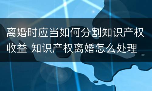 离婚时应当如何分割知识产权收益 知识产权离婚怎么处理