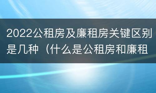 2022公租房及廉租房关键区别是几种（什么是公租房和廉租房）