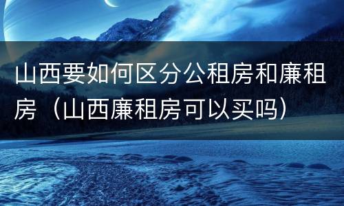 山西要如何区分公租房和廉租房（山西廉租房可以买吗）