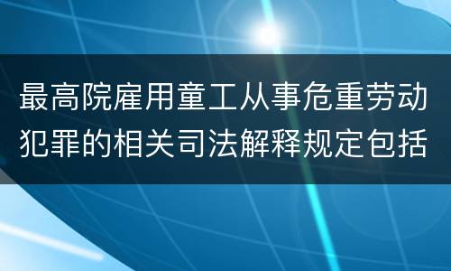 最高院雇用童工从事危重劳动犯罪的相关司法解释规定包括哪些内容