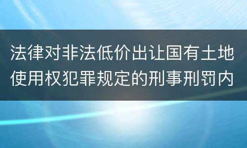 法律对非法低价出让国有土地使用权犯罪规定的刑事刑罚内容是什么样的