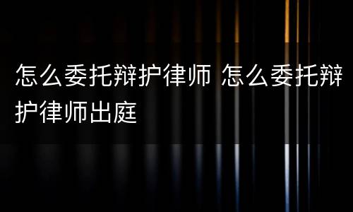 怎么委托辩护律师 怎么委托辩护律师出庭