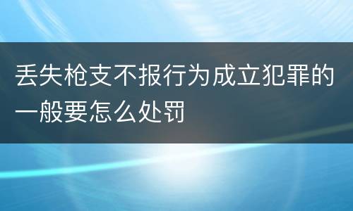 丢失枪支不报行为成立犯罪的一般要怎么处罚