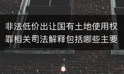 非法低价出让国有土地使用权罪相关司法解释包括哪些主要内容